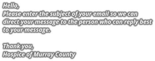 Hello, Please enter the subject of your email so we can direct your message to the person who can reply best to your message.  Thank you, Hospice of Murray County