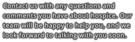 Contact us with any questions and comments you have about hospice. Our team will be happy to help you, and we look forward to talking with you soon.